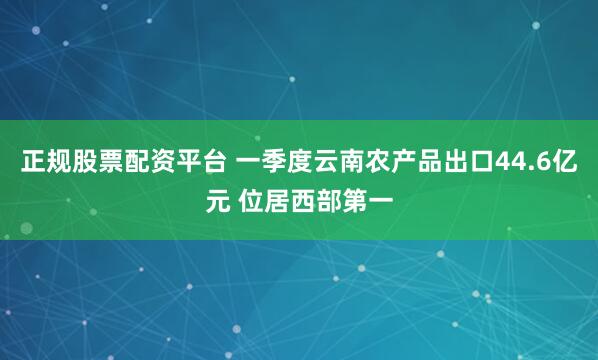 正规股票配资平台 一季度云南农产品出口44.6亿元 位居西部第一