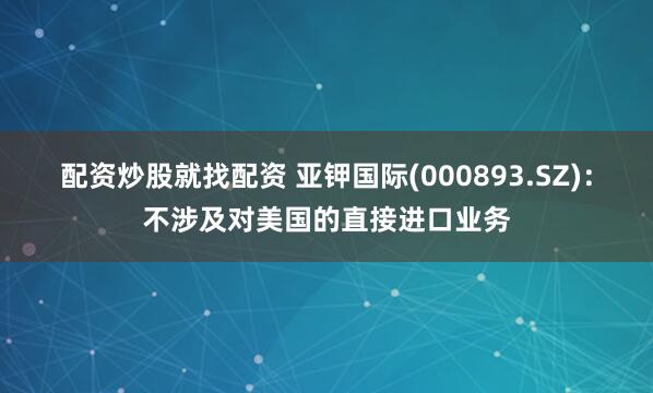 配资炒股就找配资 亚钾国际(000893.SZ)：不涉及对美国的直接进口业务