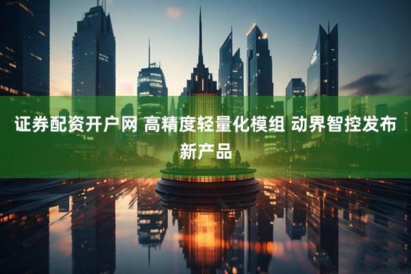 证券配资开户网 高精度轻量化模组 动界智控发布新产品