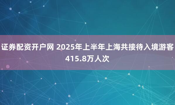 证券配资开户网 2025年上半年上海共接待入境游客415.8万人次