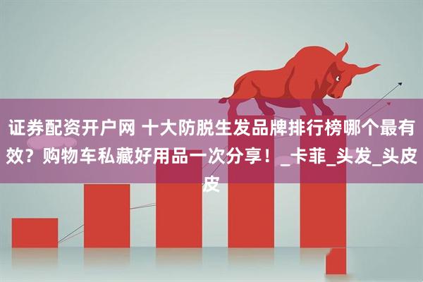 证券配资开户网 十大防脱生发品牌排行榜哪个最有效？购物车私藏好用品一次分享！_卡菲_头发_头皮