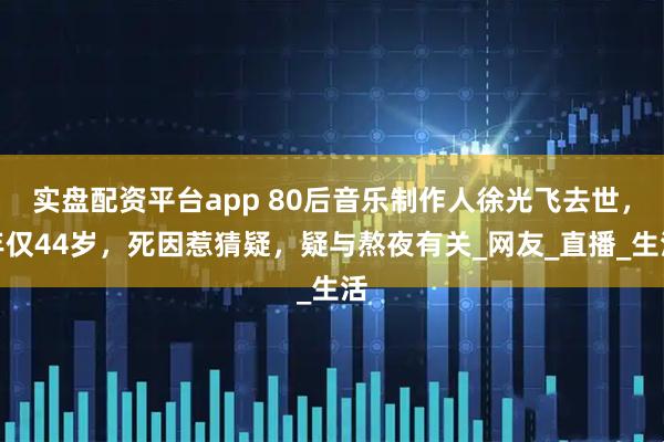 实盘配资平台app 80后音乐制作人徐光飞去世，年仅44岁，死因惹猜疑，疑与熬夜有关_网友_直播_生活
