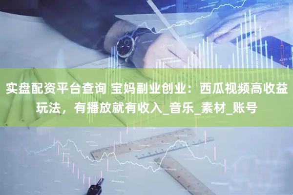 实盘配资平台查询 宝妈副业创业：西瓜视频高收益玩法，有播放就有收入_音乐_素材_账号