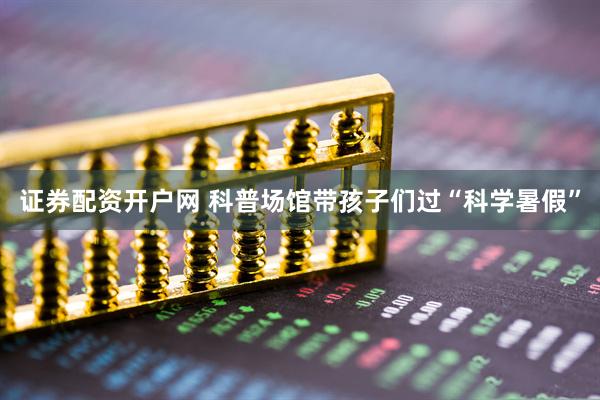 证券配资开户网 科普场馆带孩子们过“科学暑假”