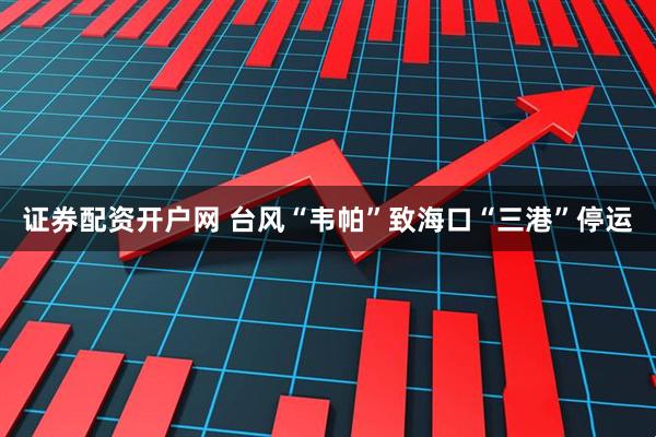 证券配资开户网 台风“韦帕”致海口“三港”停运