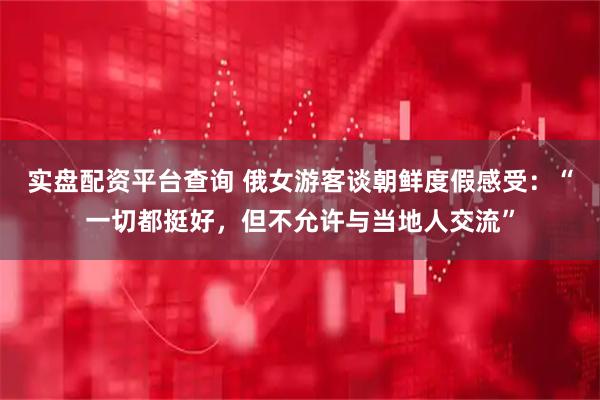 实盘配资平台查询 俄女游客谈朝鲜度假感受：“一切都挺好，但不允许与当地人交流”