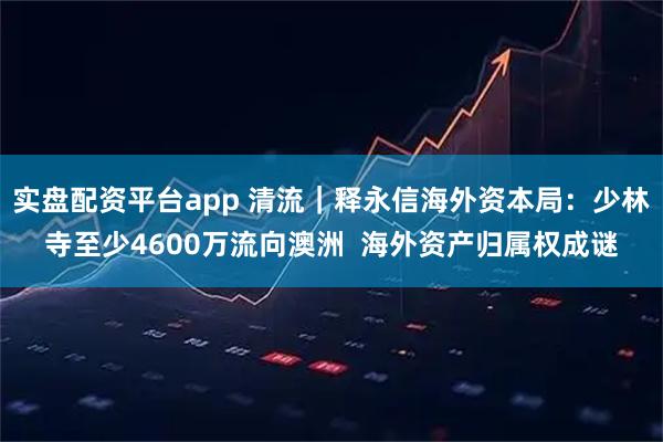 实盘配资平台app 清流｜释永信海外资本局：少林寺至少4600万流向澳洲  海外资产归属权成谜