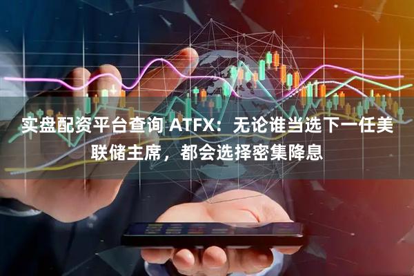 实盘配资平台查询 ATFX：无论谁当选下一任美联储主席，都会选择密集降息