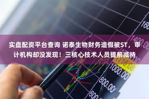 实盘配资平台查询 诺泰生物财务造假被ST，审计机构却没发现！三核心技术人员提前减持