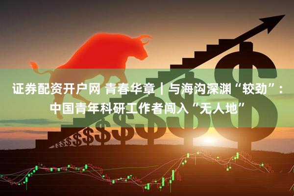 证券配资开户网 青春华章｜与海沟深渊“较劲”：中国青年科研工作者闯入“无人地”