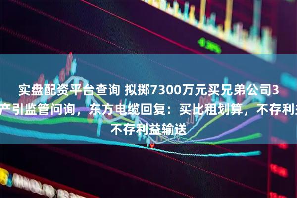 实盘配资平台查询 拟掷7300万元买兄弟公司32套房产引监管问询，东方电缆回复：买比租划算，不存利益输送