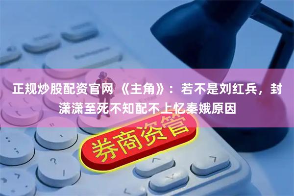 正规炒股配资官网 《主角》：若不是刘红兵，封潇潇至死不知配不上忆秦娥原因