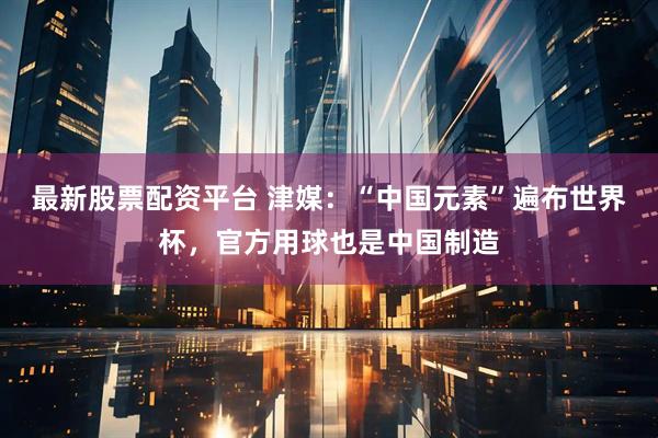 最新股票配资平台 津媒：“中国元素”遍布世界杯，官方用球也是中国制造