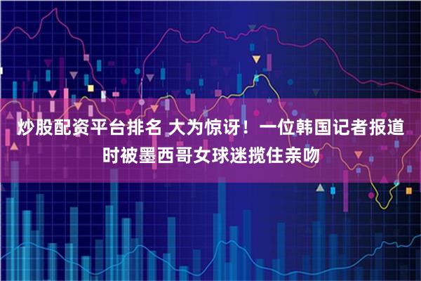 炒股配资平台排名 大为惊讶！一位韩国记者报道时被墨西哥女球迷揽住亲吻