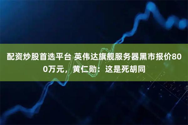 配资炒股首选平台 英伟达旗舰服务器黑市报价800万元，黄仁勋：这是死胡同