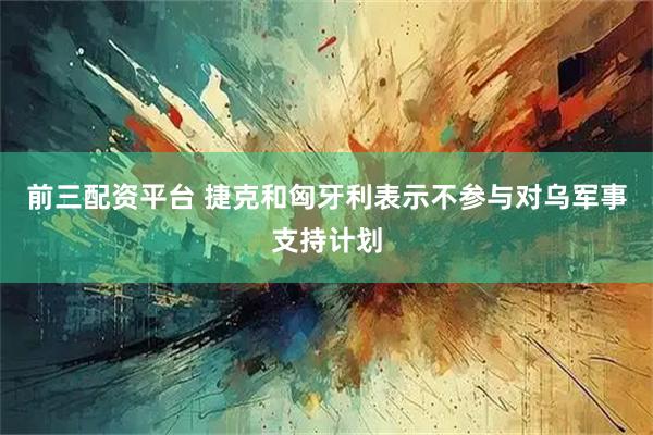 前三配资平台 捷克和匈牙利表示不参与对乌军事支持计划