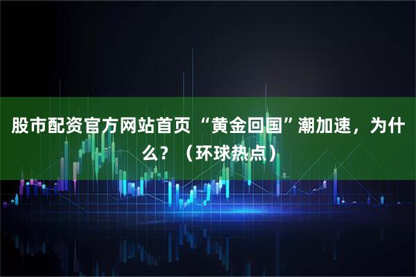 股市配资官方网站首页 “黄金回国”潮加速，为什么？（环球热点）