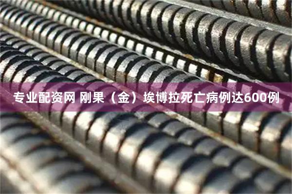 专业配资网 刚果（金）埃博拉死亡病例达600例