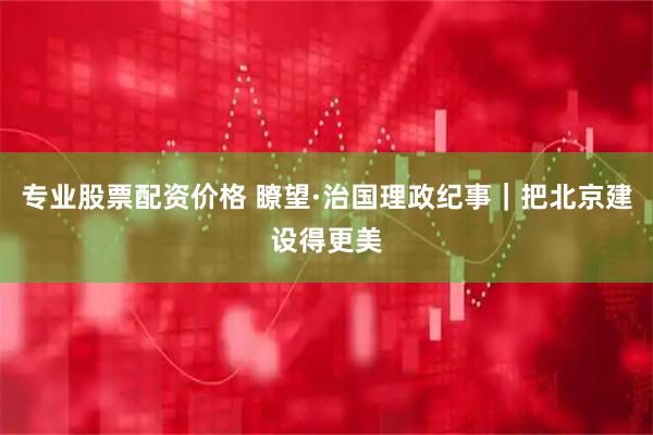 专业股票配资价格 瞭望·治国理政纪事｜把北京建设得更美