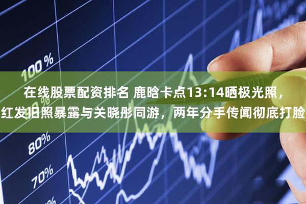 在线股票配资排名 鹿晗卡点13:14晒极光照，红发旧照暴露与关晓彤同游，两年分手传闻彻底打脸
