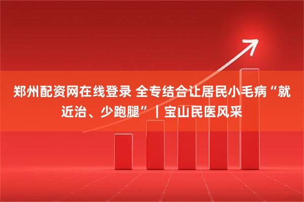 郑州配资网在线登录 全专结合让居民小毛病“就近治、少跑腿”｜宝山民医风采