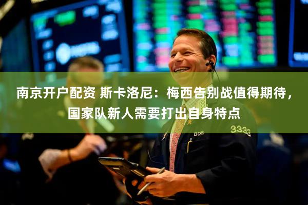南京开户配资 斯卡洛尼：梅西告别战值得期待，国家队新人需要打出自身特点